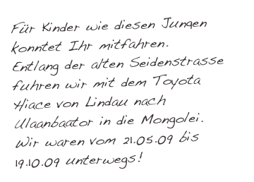 Für Kinder wie diesen Jungen konntet Ihr mitfahren. MINE EX
Entlang der alten Seidenstrasse fuhren wir mit dem Toyota Hiace von Lindau nach Ulaanbaator in die Mongolei.
Wir waren vom 21.05.09 bis 19.10.09 unterwegs!